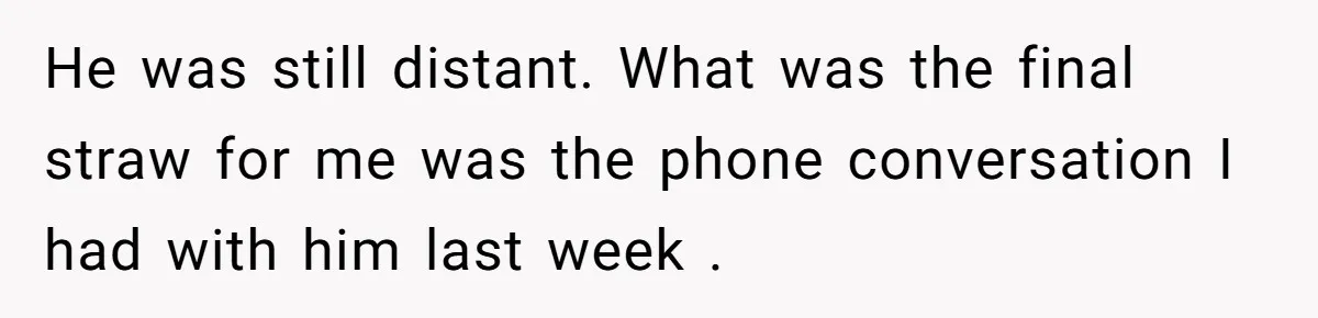 He was still distant. What was the final straw for me was the phone conversation I had with him last week .