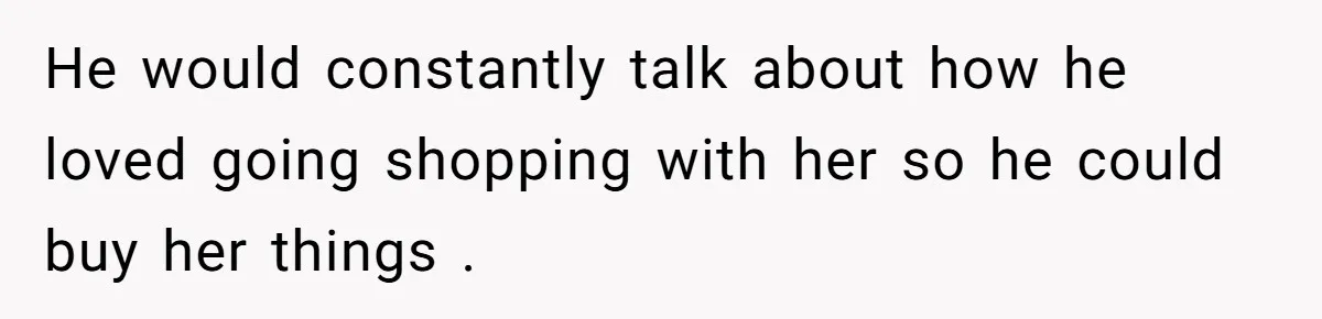 He would constantly talk about how he loved going shopping with her so he could buy her things .