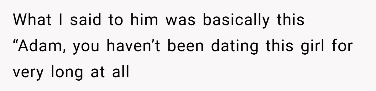 What I said to him was basically this “Adam, you haven’t been dating this girl for very long at all