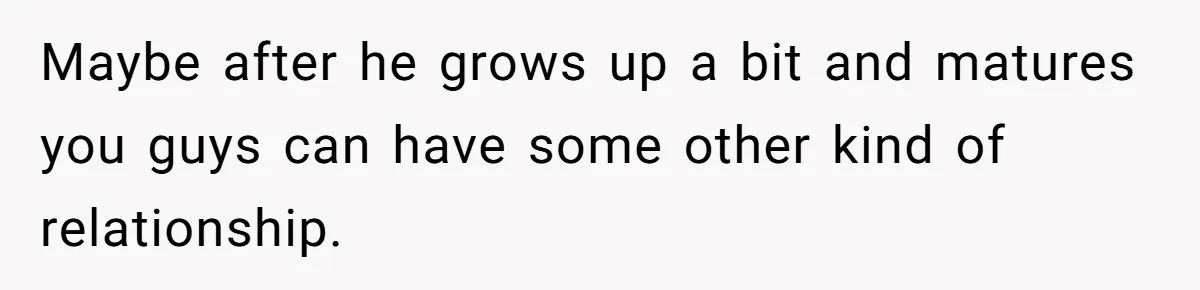 Maybe after he grows up a bit and matures you guys can have some other kind of relationship.