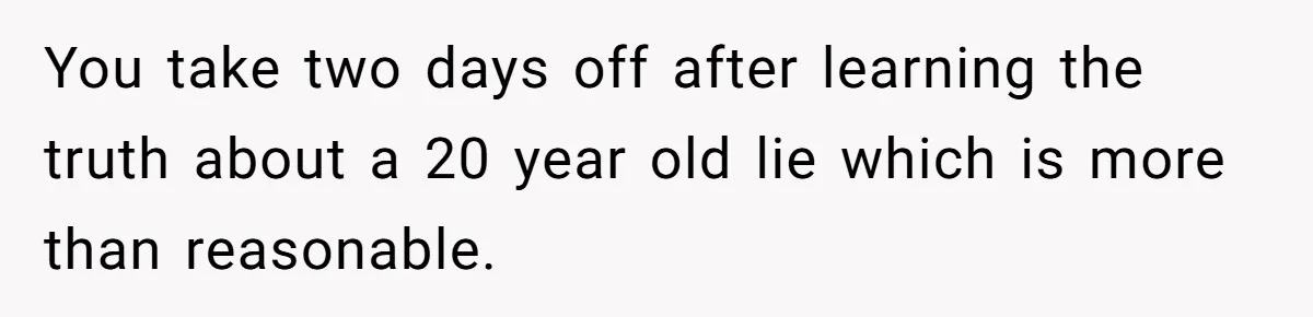 You take two days off after learning the truth about a 20 year old lie which is more than reasonable.