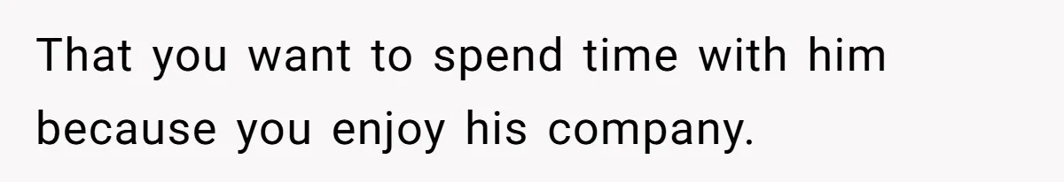 That you want to spend time with him because you enjoy his company.
