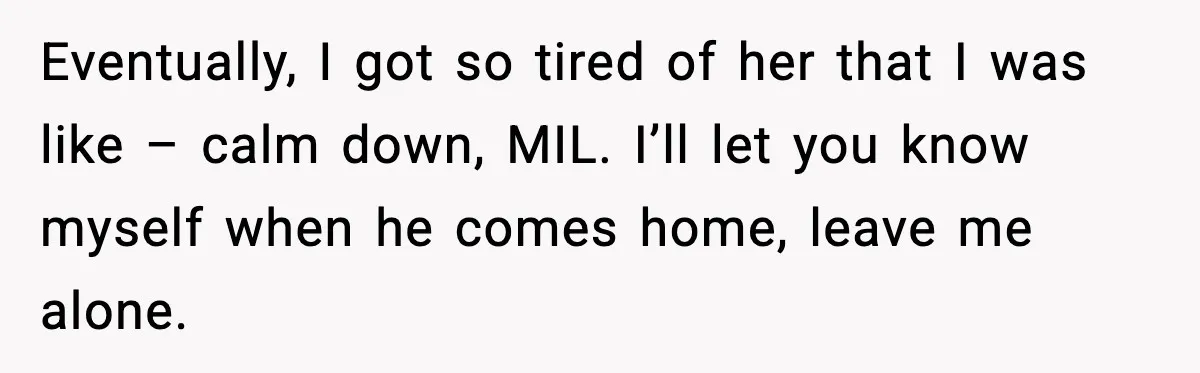 Eventually, I got so tired of her that I was like – calm down, MIL. I’ll let you know myself when he comes home, leave me alone.