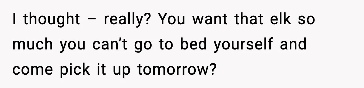 I thought – really? You want that elk so much you can’t go to bed yourself and come pick it up tomorrow?
