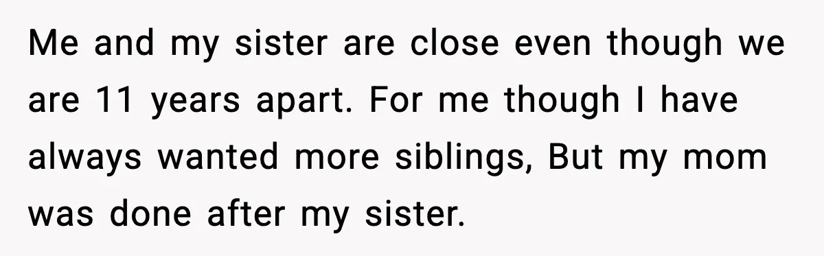 Me and my sister are close even though we are 11 years apart. For me though I have always wanted more siblings, But my mom was done after my sister.