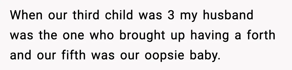 When our third child was 3 my husband was the one who brought up having a forth and our fifth was our oopsie baby.