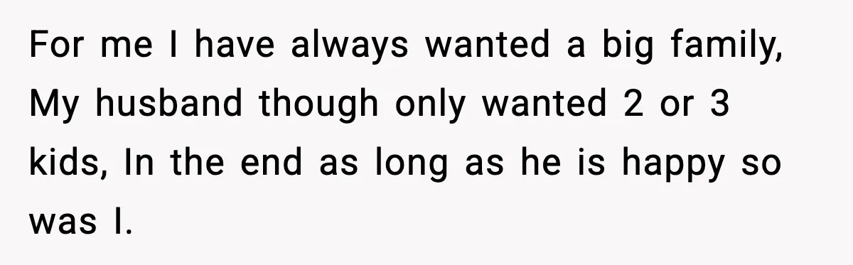 For me I have always wanted a big family, My husband though only wanted 2 or 3 kids, In the end as long as he is happy so was I.
