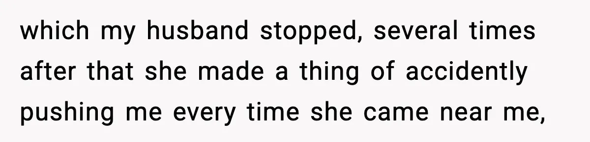 which my husband stopped, several times after that she made a thing of accidently pushing me every time she came near me,