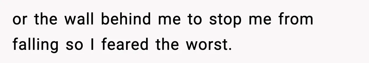or the wall behind me to stop me from falling so I feared the worst.