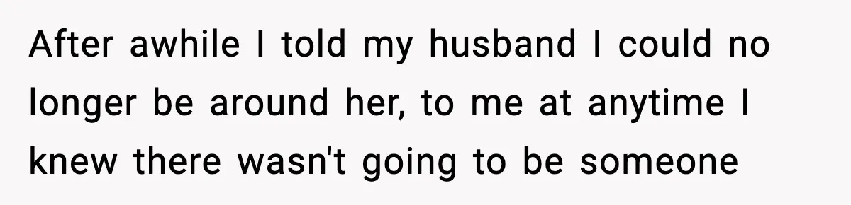 After awhile I told my husband I could no longer be around her, to me at anytime I knew there wasn't going to be someone