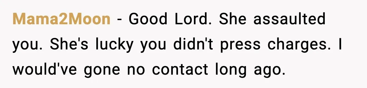 Mama2Moon - Good Lord. She assaulted you. She's lucky you didn't press charges. I would've gone no contact long ago.