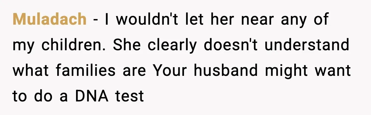 Muladach - I wouldn't let her near any of my children. She clearly doesn't understand what families are Your husband might want to do a DNA test