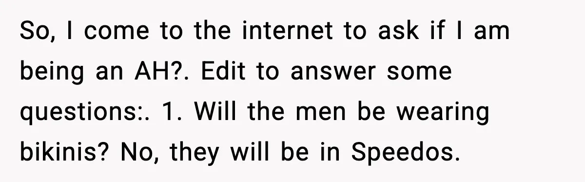 So, I come to the internet to ask if I am being an AH?. Edit to answer some questions:. 1. Will the men be wearing bikinis? No, they will be...