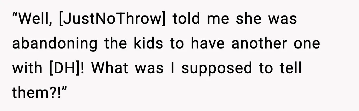 “Well, [JustNoThrow] told me she was abandoning the kids to have another one with [DH]! What was I supposed to tell them?!”
