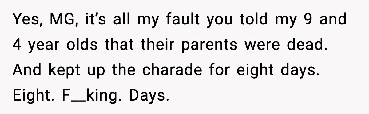 Grandma Told Kids Their Parents Were Passed Away, Then Claimed It “Did No Harm” Yes, MG, it’s all my fault you told my 9 and 4 year olds that their parents were dead. And kept up the charade for eight days. Eight. F__king. Days.