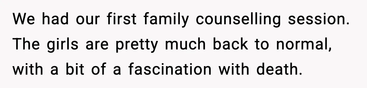 Grandma Told Kids Their Parents Were Passed Away, Then Claimed It “Did No Harm” We had our first family counselling session. The girls are pretty much back to normal, with a bit of a fascination with death.