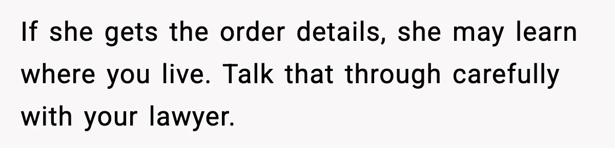 Grandma Told Kids Their Parents Were Passed Away, Then Claimed It “Did No Harm” If she gets the order details, she may learn where you live. Talk that through carefully with your lawyer.