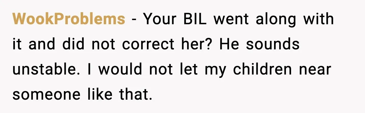 Grandma Told Kids Their Parents Were Passed Away, Then Claimed It “Did No Harm” WookProblems - Your BIL went along with it and did not correct her? He sounds unstable. I would not let my children near someone like that.