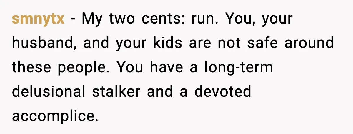 Grandma Told Kids Their Parents Were Passed Away, Then Claimed It “Did No Harm” smnytx - My two cents: run. You, your husband, and your kids are not safe around these people. You have a long-term delusional stalker and a devoted accomplice.