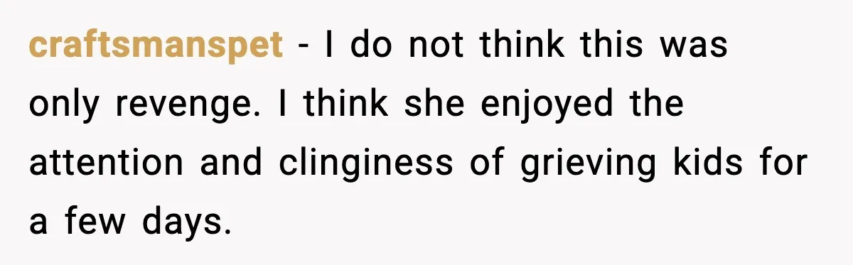 Grandma Told Kids Their Parents Were Passed Away, Then Claimed It “Did No Harm” craftsmanspet - I do not think this was only revenge. I think she enjoyed the attention and clinginess of grieving kids for a few days.