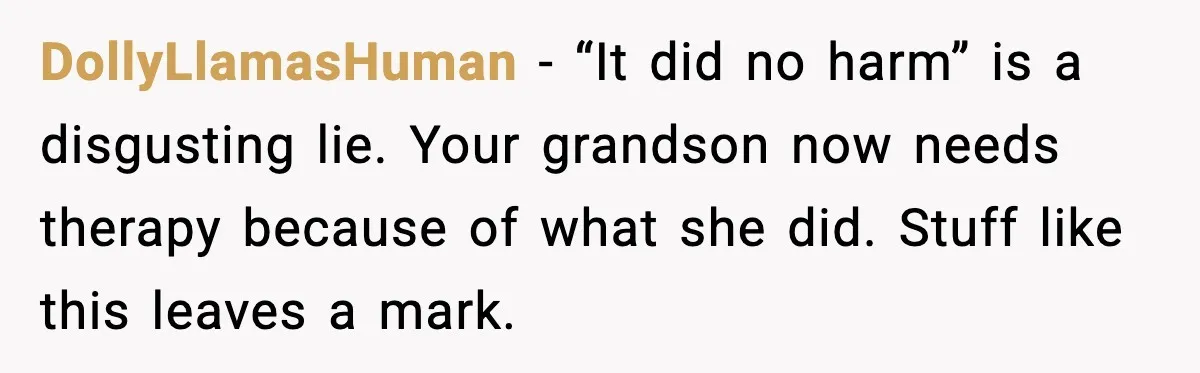 Grandma Told Kids Their Parents Were Passed Away, Then Claimed It “Did No Harm” DollyLlamasHuman - “It did no harm” is a disgusting lie. Your grandson now needs therapy because of what she did. Stuff like this leaves a mark.