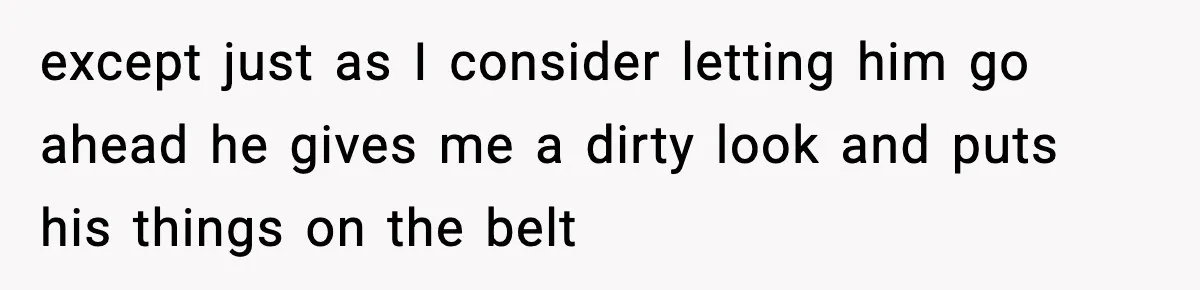 except just as I consider letting him go ahead he gives me a dirty look and puts his things on the belt