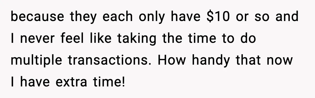 because they each only have $10 or so and I never feel like taking the time to do multiple transactions. How handy that now I have extra time!