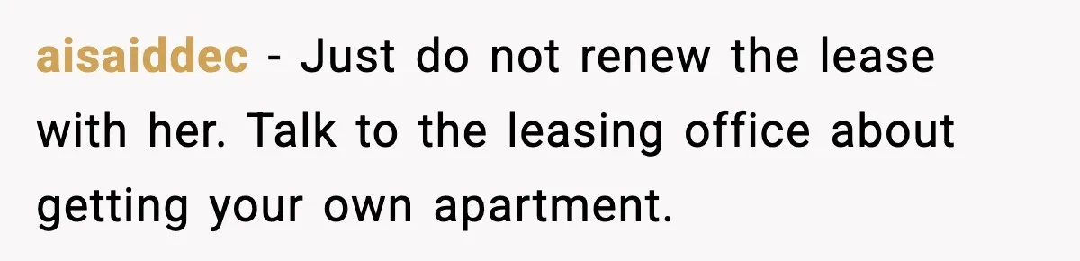 Student Refuses To Live With Roommate’s Baby And Tells Her To Move aisaiddec - Just do not renew the lease with her. Talk to the leasing office about getting your own apartment.