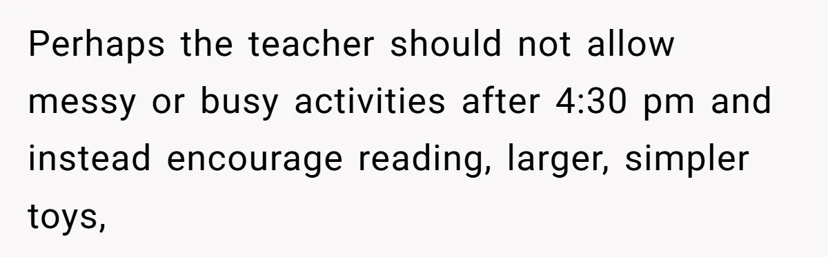 Mom Refuses To Let Toddler Finish Cleaning Toys At Daycare Because She’s Running Late Perhaps the teacher should not allow messy or busy activities after 4:30 pm and instead encourage reading, larger, simpler toys,