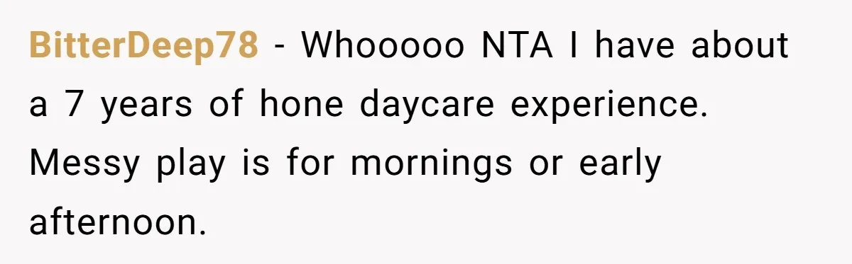 Mom Refuses To Let Toddler Finish Cleaning Toys At Daycare Because She’s Running Late BitterDeep78 − Whooooo NTA I have about a 7 years of hone daycare experience. Messy play is for mornings or early afternoon.