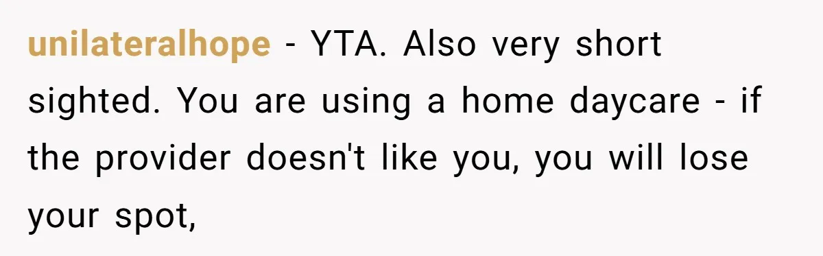 Mom Refuses To Let Toddler Finish Cleaning Toys At Daycare Because She’s Running Late unilateralhope − YTA. Also very short sighted. You are using a home daycare - if the provider doesn't like you, you will lose your spot,