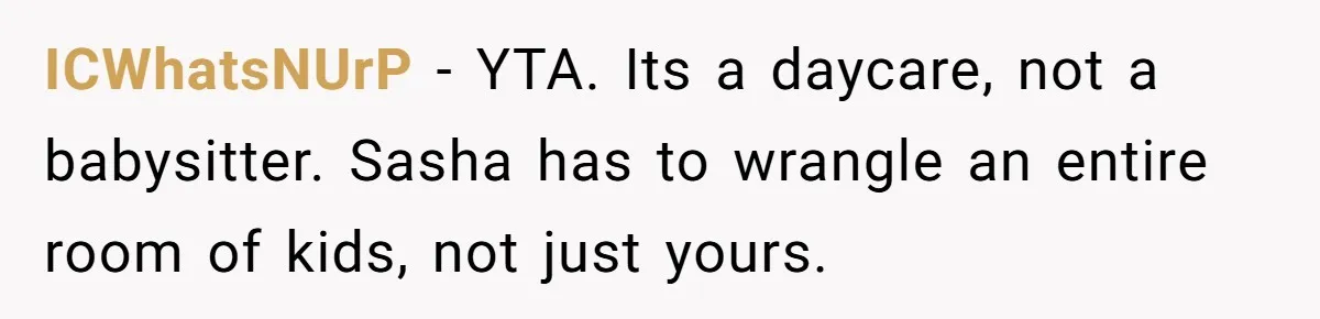 Mom Refuses To Let Toddler Finish Cleaning Toys At Daycare Because She’s Running Late ICWhatsNUrP − YTA. Its a daycare, not a babysitter. Sasha has to wrangle an entire room of kids, not just yours.