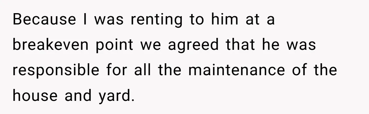 Landlord Sells Rental House After Brother Stops Paying Rent And Refuses Maintenance Because I was renting to him at a breakeven point we agreed that he was responsible for all the maintenance of the house and yard.