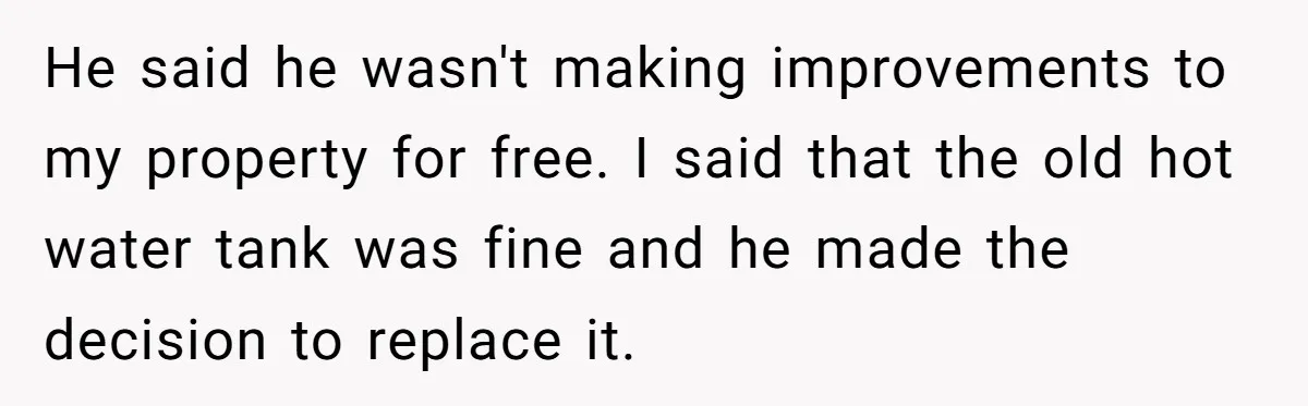 Landlord Sells Rental House After Brother Stops Paying Rent And Refuses Maintenance He said he wasn't making improvements to my property for free. I said that the old hot water tank was fine and he made the decision to replace it.