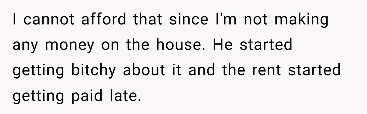 Landlord Sells Rental House After Brother Stops Paying Rent And Refuses Maintenance I cannot afford that since I'm not making any money on the house. He started getting bitchy about it and the rent started getting paid late.