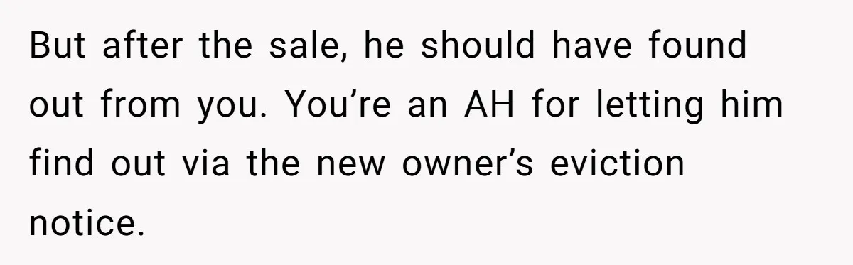 Landlord Sells Rental House After Brother Stops Paying Rent And Refuses Maintenance But after the sale, he should have found out from you. You’re an AH for letting him find out via the new owner’s eviction notice.