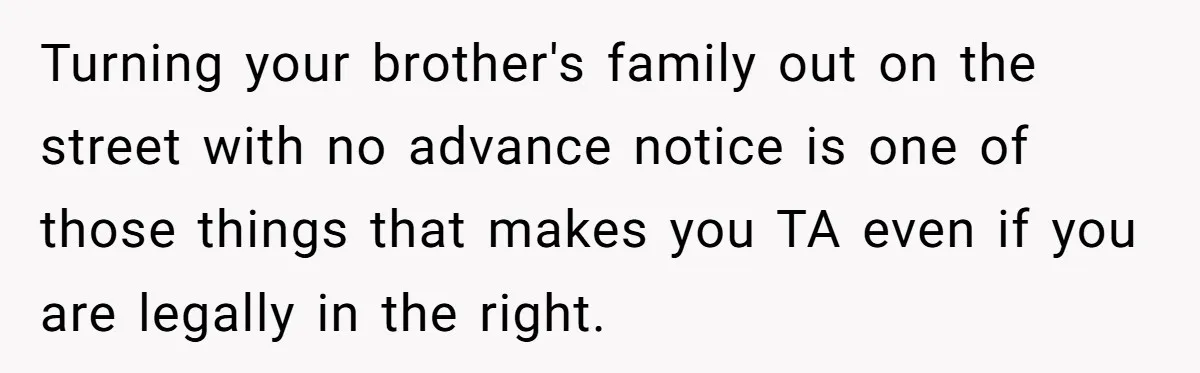 Landlord Sells Rental House After Brother Stops Paying Rent And Refuses Maintenance Turning your brother's family out on the street with no advance notice is one of those things that makes you TA even if you are legally in the right.