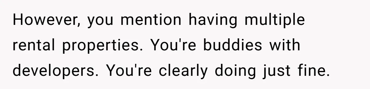 Landlord Sells Rental House After Brother Stops Paying Rent And Refuses Maintenance However, you mention having multiple rental properties. You're buddies with developers. You're clearly doing just fine.