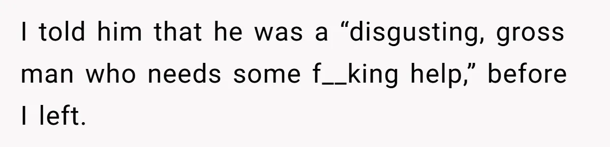 I told him that he was a “disgusting, gross man who needs some f__king help,” before I left.