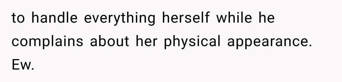 to handle everything herself while he complains about her physical appearance. Ew.
