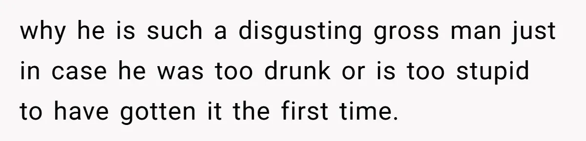 why he is such a disgusting gross man just in case he was too drunk or is too stupid to have gotten it the first time.