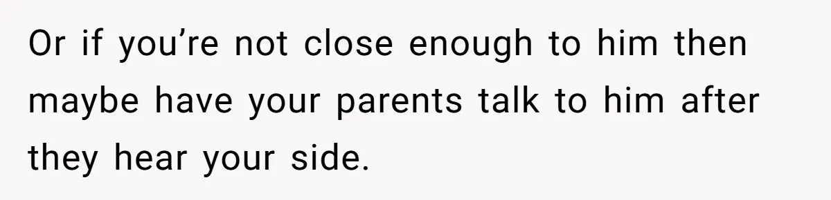 Or if you’re not close enough to him then maybe have your parents talk to him after they hear your side.