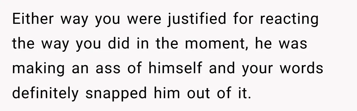 Either way you were justified for reacting the way you did in the moment, he was making an ass of himself and your words definitely snapped him out of it.