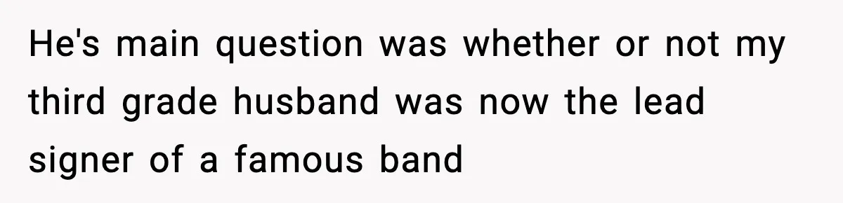 He's main question was whether or not my third grade husband was now the lead signer of a famous band