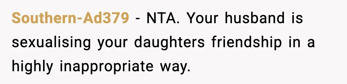 Southern-Ad379 − NTA. Your husband is sexualising your daughters friendship in a highly inappropriate way.