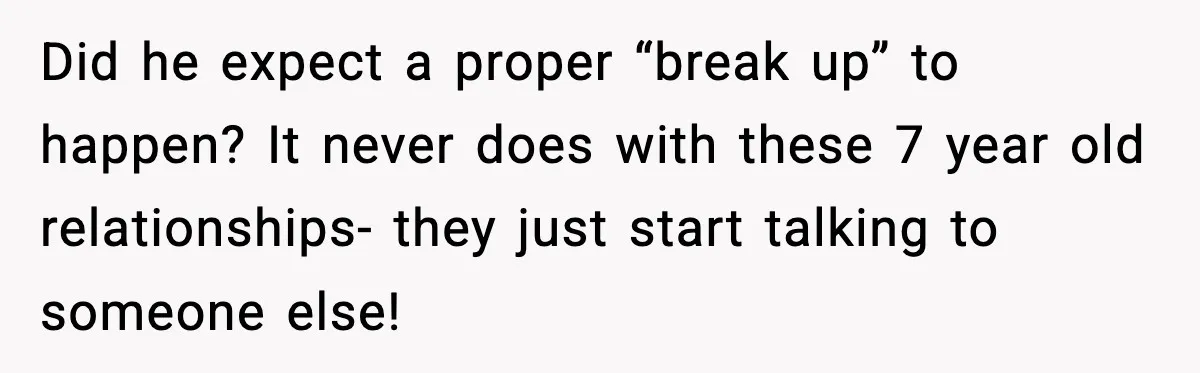 Did he expect a proper “break up” to happen? It never does with these 7 year old relationships- they just start talking to someone else!