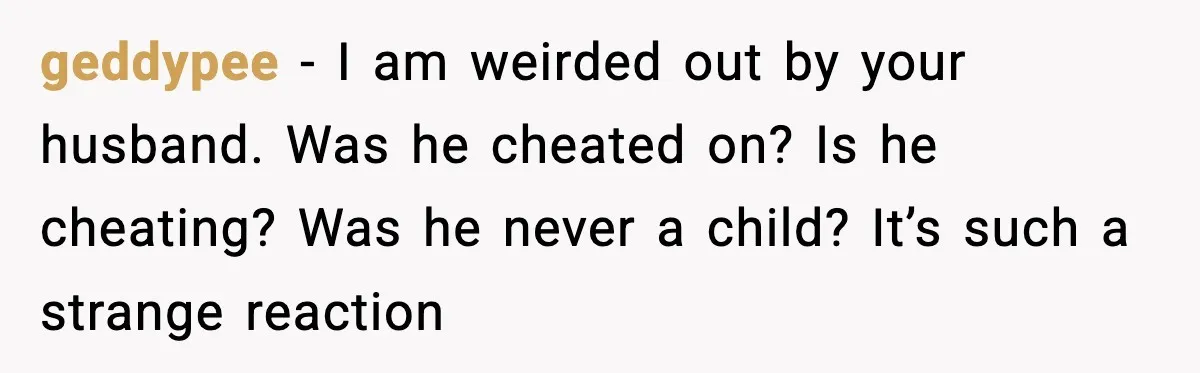 geddypee − I am weirded out by your husband. Was he cheated on? Is he cheating? Was he never a child? It’s such a strange reaction