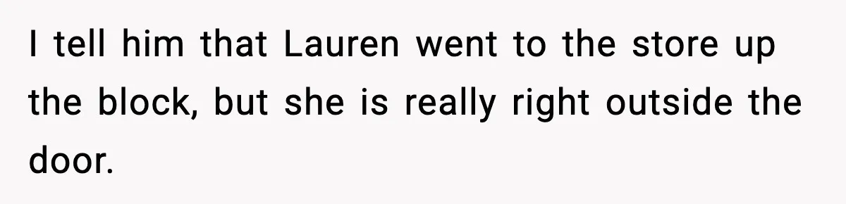 I tell him that Lauren went to the store up the block, but she is really right outside the door.
