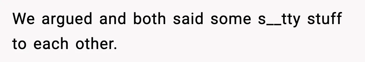 We argued and both said some s__tty stuff to each other.