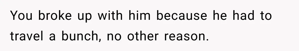You broke up with him because he had to travel a bunch, no other reason.